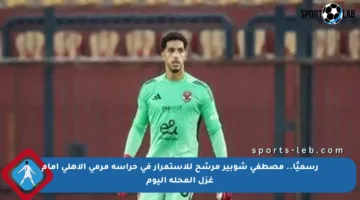 رسميًا.. مصطفى شوبير مرشح للاستمرار في حراسة مرمى الأهلي أمام غزل المحلة اليوم